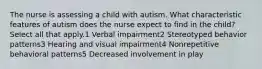 The nurse is assessing a child with autism. What characteristic features of autism does the nurse expect to find in the child? Select all that apply.1 Verbal impairment2 Stereotyped behavior patterns3 Hearing and visual impairment4 Nonrepetitive behavioral patterns5 Decreased involvement in play