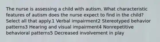 The nurse is assessing a child with autism. What characteristic features of autism does the nurse expect to find in the child? Select all that apply.1 Verbal impairment2 Stereotyped behavior patterns3 Hearing and visual impairment4 Nonrepetitive behavioral patterns5 Decreased involvement in play