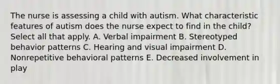 The nurse is assessing a child with autism. What characteristic features of autism does the nurse expect to find in the child? Select all that apply. A. Verbal impairment B. Stereotyped behavior patterns C. Hearing and visual impairment D. Nonrepetitive behavioral patterns E. Decreased involvement in play