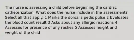 The nurse is assessing a child before beginning the cardiac catheterization. What does the nurse include in the assessment? Select all that apply. 1 Marks the dorsalis pedis pulse 2 Evaluates the blood count result 3 Asks about any allergic reactions 4 Assesses for presence of any rashes 5 Assesses height and weight of the child