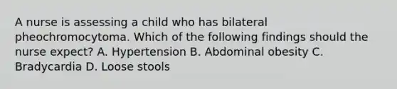 A nurse is assessing a child who has bilateral pheochromocytoma. Which of the following findings should the nurse expect? A. Hypertension B. Abdominal obesity C. Bradycardia D. Loose stools