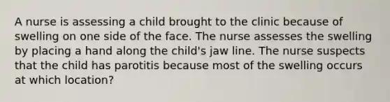 A nurse is assessing a child brought to the clinic because of swelling on one side of the face. The nurse assesses the swelling by placing a hand along the child's jaw line. The nurse suspects that the child has parotitis because most of the swelling occurs at which location?