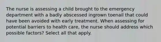 The nurse is assessing a child brought to the emergency department with a badly abscessed ingrown toenail that could have been avoided with early treatment. When assessing for potential barriers to health care, the nurse should address which possible factors? Select all that apply.