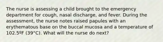 The nurse is assessing a child brought to the emergency department for cough, nasal discharge, and fever. During the assessment, the nurse notes raised papules with an erythematous base on the buccal mucosa and a temperature of 102.5ºF (39°C). What will the nurse do next?