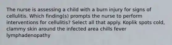 The nurse is assessing a child with a burn injury for signs of cellulitis. Which finding(s) prompts the nurse to perform interventions for cellulitis? Select all that apply. Koplik spots cold, clammy skin around the infected area chills fever lymphadenopathy