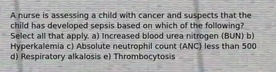 A nurse is assessing a child with cancer and suspects that the child has developed sepsis based on which of the following? Select all that apply. a) Increased blood urea nitrogen (BUN) b) Hyperkalemia c) Absolute neutrophil count (ANC) <a href='https://www.questionai.com/knowledge/k7BtlYpAMX-less-than' class='anchor-knowledge'>less than</a> 500 d) Respiratory alkalosis e) Thrombocytosis