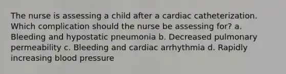 The nurse is assessing a child after a cardiac catheterization. Which complication should the nurse be assessing for? a. Bleeding and hypostatic pneumonia b. Decreased pulmonary permeability c. Bleeding and cardiac arrhythmia d. Rapidly increasing blood pressure