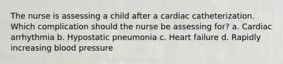 The nurse is assessing a child after a cardiac catheterization. Which complication should the nurse be assessing for? a. Cardiac arrhythmia b. Hypostatic pneumonia c. Heart failure d. Rapidly increasing blood pressure