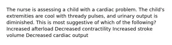 The nurse is assessing a child with a cardiac problem. The child's extremities are cool with thready pulses, and urinary output is diminished. This is most suggestive of which of the following? Increased afterload Decreased contractility Increased stroke volume Decreased cardiac output