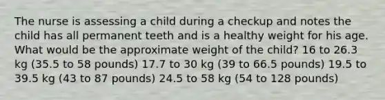 The nurse is assessing a child during a checkup and notes the child has all permanent teeth and is a healthy weight for his age. What would be the approximate weight of the child? 16 to 26.3 kg (35.5 to 58 pounds) 17.7 to 30 kg (39 to 66.5 pounds) 19.5 to 39.5 kg (43 to 87 pounds) 24.5 to 58 kg (54 to 128 pounds)