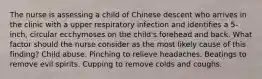 The nurse is assessing a child of Chinese descent who arrives in the clinic with a upper respiratory infection and identifies a 5-inch, circular ecchymoses on the child's forehead and back. What factor should the nurse consider as the most likely cause of this finding? Child abuse. Pinching to relieve headaches. Beatings to remove evil spirits. Cupping to remove colds and coughs.