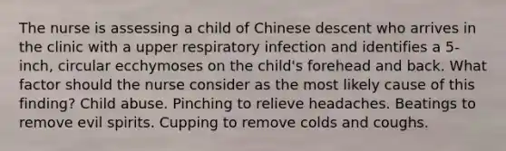 The nurse is assessing a child of Chinese descent who arrives in the clinic with a upper respiratory infection and identifies a 5-inch, circular ecchymoses on the child's forehead and back. What factor should the nurse consider as the most likely cause of this finding? Child abuse. Pinching to relieve headaches. Beatings to remove evil spirits. Cupping to remove colds and coughs.