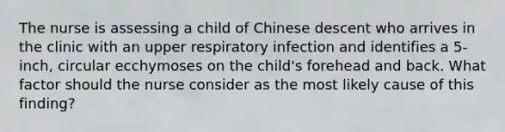 The nurse is assessing a child of Chinese descent who arrives in the clinic with an upper respiratory infection and identifies a 5-inch, circular ecchymoses on the child's forehead and back. What factor should the nurse consider as the most likely cause of this finding?