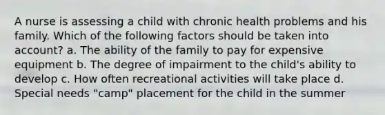 A nurse is assessing a child with chronic health problems and his family. Which of the following factors should be taken into account? a. The ability of the family to pay for expensive equipment b. The degree of impairment to the child's ability to develop c. How often recreational activities will take place d. Special needs "camp" placement for the child in the summer