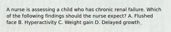 A nurse is assessing a child who has chronic renal failure. Which of the following findings should the nurse expect? A. Flushed face B. Hyperactivity C. Weight gain D. Delayed growth