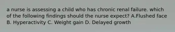 a nurse is assessing a child who has chronic renal failure. which of the following findings should the nurse expect? A.Flushed face B. Hyperactivity C. Weight gain D. Delayed growth