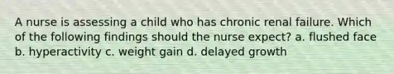 A nurse is assessing a child who has chronic renal failure. Which of the following findings should the nurse expect? a. flushed face b. hyperactivity c. weight gain d. delayed growth