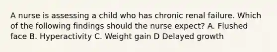 A nurse is assessing a child who has chronic renal failure. Which of the following findings should the nurse expect? A. Flushed face B. Hyperactivity C. Weight gain D Delayed growth