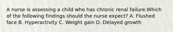 A nurse is assessing a child who has chronic renal failure.Which of the following findings should the nurse expect? A. Flushed face B. Hyperactivity C. Weight gain D. Delayed growth