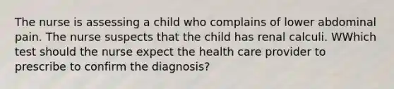 The nurse is assessing a child who complains of lower abdominal pain. The nurse suspects that the child has renal calculi. WWhich test should the nurse expect the health care provider to prescribe to confirm the diagnosis?