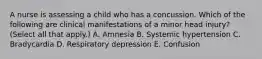 A nurse is assessing a child who has a concussion. Which of the following are clinical manifestations of a minor head injury? (Select all that apply.) A. Amnesia B. Systemic hypertension C. Bradycardia D. Respiratory depression E. Confusion