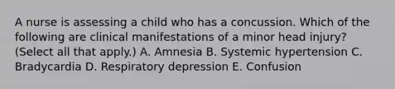 A nurse is assessing a child who has a concussion. Which of the following are clinical manifestations of a minor head injury? (Select all that apply.) A. Amnesia B. Systemic hypertension C. Bradycardia D. Respiratory depression E. Confusion