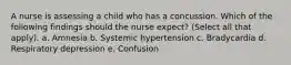 A nurse is assessing a child who has a concussion. Which of the following findings should the nurse expect? (Select all that apply). a. Amnesia b. Systemic hypertension c. Bradycardia d. Respiratory depression e. Confusion