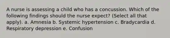 A nurse is assessing a child who has a concussion. Which of the following findings should the nurse expect? (Select all that apply). a. Amnesia b. Systemic hypertension c. Bradycardia d. Respiratory depression e. Confusion