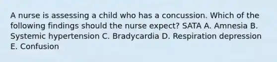 A nurse is assessing a child who has a concussion. Which of the following findings should the nurse expect? SATA A. Amnesia B. Systemic hypertension C. Bradycardia D. Respiration depression E. Confusion