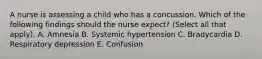 A nurse is assessing a child who has a concussion. Which of the following findings should the nurse expect? (Select all that apply). A. Amnesia B. Systemic hypertension C. Bradycardia D. Respiratory depression E. Confusion