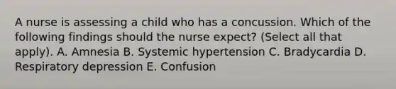 A nurse is assessing a child who has a concussion. Which of the following findings should the nurse expect? (Select all that apply). A. Amnesia B. Systemic hypertension C. Bradycardia D. Respiratory depression E. Confusion