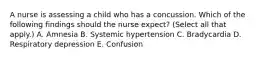 A nurse is assessing a child who has a concussion. Which of the following findings should the nurse expect? (Select all that apply.) A. Amnesia B. Systemic hypertension C. Bradycardia D. Respiratory depression E. Confusion