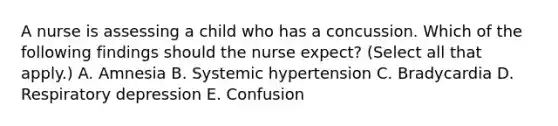 A nurse is assessing a child who has a concussion. Which of the following findings should the nurse expect? (Select all that apply.) A. Amnesia B. Systemic hypertension C. Bradycardia D. Respiratory depression E. Confusion