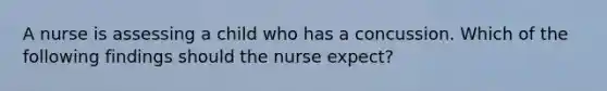 A nurse is assessing a child who has a concussion. Which of the following findings should the nurse expect?