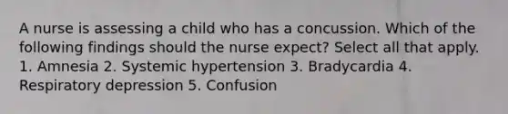 A nurse is assessing a child who has a concussion. Which of the following findings should the nurse expect? Select all that apply. 1. Amnesia 2. Systemic hypertension 3. Bradycardia 4. Respiratory depression 5. Confusion