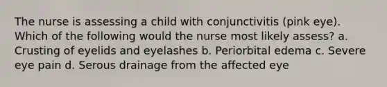 The nurse is assessing a child with conjunctivitis (pink eye). Which of the following would the nurse most likely assess? a. Crusting of eyelids and eyelashes b. Periorbital edema c. Severe eye pain d. Serous drainage from the affected eye