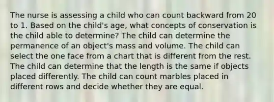 The nurse is assessing a child who can count backward from 20 to 1. Based on the child's age, what concepts of conservation is the child able to determine? The child can determine the permanence of an object's mass and volume. The child can select the one face from a chart that is different from the rest. The child can determine that the length is the same if objects placed differently. The child can count marbles placed in different rows and decide whether they are equal.