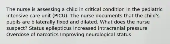 The nurse is assessing a child in critical condition in the pediatric intensive care unit​ (PICU). The nurse documents that the​ child's pupils are bilaterally fixed and dilated. What does the nurse​ suspect? Status epilepticus Increased intracranial pressure Overdose of narcotics Improving neurological status