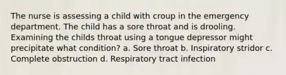 The nurse is assessing a child with croup in the emergency department. The child has a sore throat and is drooling. Examining the childs throat using a tongue depressor might precipitate what condition? a. Sore throat b. Inspiratory stridor c. Complete obstruction d. Respiratory tract infection