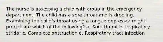 The nurse is assessing a child with croup in the emergency department. The child has a sore throat and is drooling. Examining the child's throat using a tongue depressor might precipitate which of the following? a. Sore throat b. Inspiratory stridor c. Complete obstruction d. Respiratory tract infection