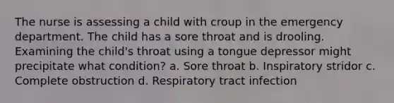 The nurse is assessing a child with croup in the emergency department. The child has a sore throat and is drooling. Examining the child's throat using a tongue depressor might precipitate what condition? a. Sore throat b. Inspiratory stridor c. Complete obstruction d. Respiratory tract infection