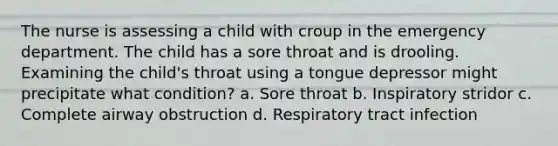 The nurse is assessing a child with croup in the emergency department. The child has a sore throat and is drooling. Examining the child's throat using a tongue depressor might precipitate what condition? a. Sore throat b. Inspiratory stridor c. Complete airway obstruction d. Respiratory tract infection