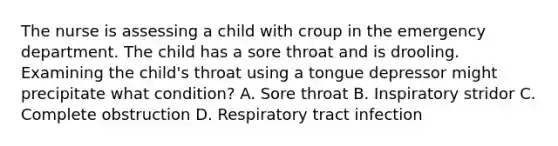 The nurse is assessing a child with croup in the emergency department. The child has a sore throat and is drooling. Examining the child's throat using a tongue depressor might precipitate what condition? A. Sore throat B. Inspiratory stridor C. Complete obstruction D. Respiratory tract infection