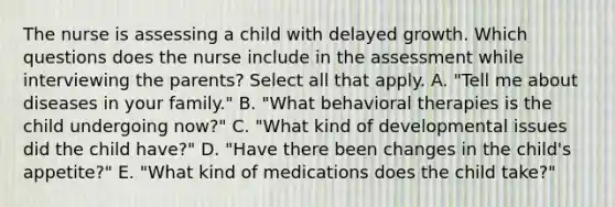 The nurse is assessing a child with delayed growth. Which questions does the nurse include in the assessment while interviewing the parents? Select all that apply. A. "Tell me about diseases in your family." B. "What behavioral therapies is the child undergoing now?" C. "What kind of developmental issues did the child have?" D. "Have there been changes in the child's appetite?" E. "What kind of medications does the child take?"