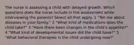 The nurse is assessing a child with delayed growth. Which questions does the nurse include in the assessment while interviewing the parents? Select all that apply. 1 "Tell me about diseases in your family." 2 "What kind of medications does the child take?" 3 "Have there been changes in the child's appetite?" 4 "What kind of developmental issues did the child have?" 5 "What behavioral therapies is the child undergoing now?"