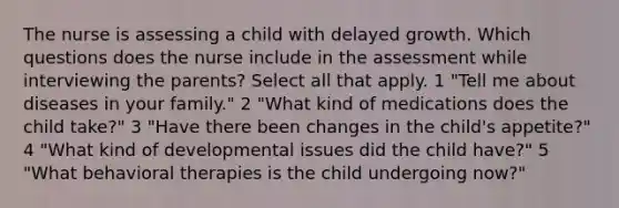 The nurse is assessing a child with delayed growth. Which questions does the nurse include in the assessment while interviewing the parents? Select all that apply. 1 "Tell me about diseases in your family." 2 "What kind of medications does the child take?" 3 "Have there been changes in the child's appetite?" 4 "What kind of developmental issues did the child have?" 5 "What behavioral therapies is the child undergoing now?"