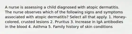 A nurse is assessing a child diagnosed with atopic dermatitis. The nurse observes which of the following signs and symptoms associated with atopic dermatitis? Select all that apply. 1. Honey-colored, crusted lesions 2. Pruritus 3. Increase in IgA antibodies in the blood 4. Asthma 5. Family history of skin conditions