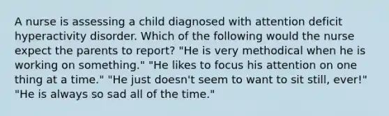 A nurse is assessing a child diagnosed with attention deficit hyperactivity disorder. Which of the following would the nurse expect the parents to report? "He is very methodical when he is working on something." "He likes to focus his attention on one thing at a time." "He just doesn't seem to want to sit still, ever!" "He is always so sad all of the time."