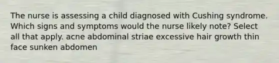 The nurse is assessing a child diagnosed with Cushing syndrome. Which signs and symptoms would the nurse likely note? Select all that apply. acne abdominal striae excessive hair growth thin face sunken abdomen