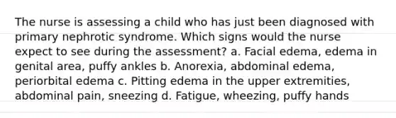 The nurse is assessing a child who has just been diagnosed with primary nephrotic syndrome. Which signs would the nurse expect to see during the assessment? a. Facial edema, edema in genital area, puffy ankles b. Anorexia, abdominal edema, periorbital edema c. Pitting edema in the upper extremities, abdominal pain, sneezing d. Fatigue, wheezing, puffy hands